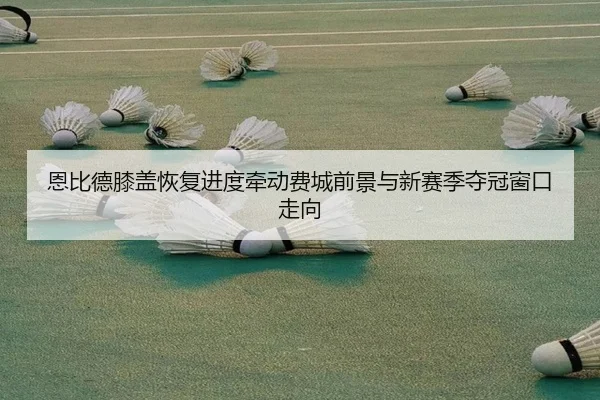 恩比德膝盖恢复进度牵动费城前景与新赛季夺冠窗口走向