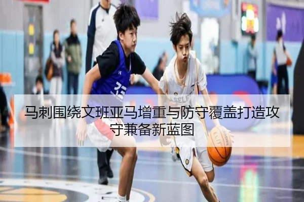 马刺围绕文班亚马增重与防守覆盖打造攻守兼备新蓝图